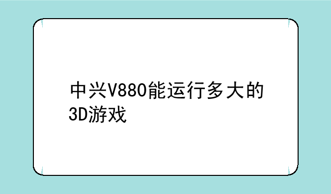 中兴V880能运行多大的3D游戏
