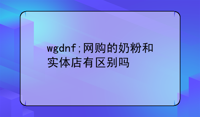 wgdnf;网购的奶粉和实体店有区别吗