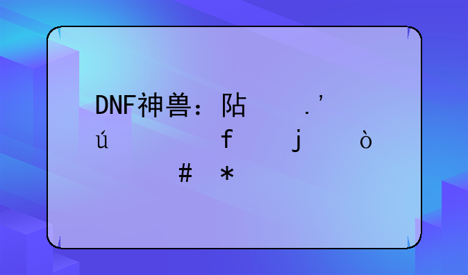DNF神兽：阿拉德大陆的强大守护者