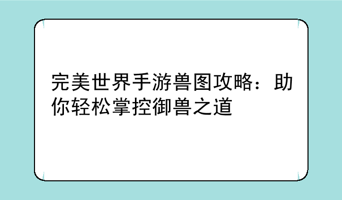 完美世界手游兽图攻略：助你轻松掌控御兽之道