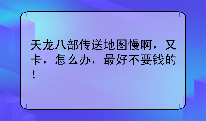 天龙八部传送地图慢啊，又卡，怎么办，最好不要钱的！