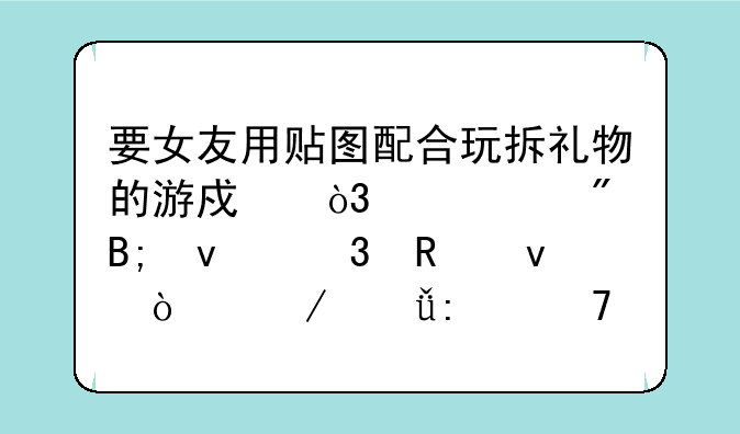 要女友用贴图配合玩拆礼物的游戏，没想到后来「画面开始失控」了！