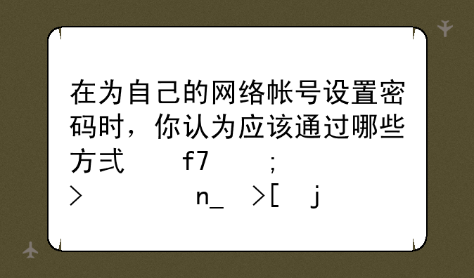 在为自己的网络帐号设置密码时，你认为应该通过哪些方式降低账号被盗取的概率？
