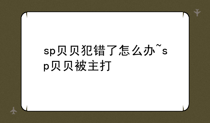 sp贝贝犯错了怎么办~sp贝贝被主打