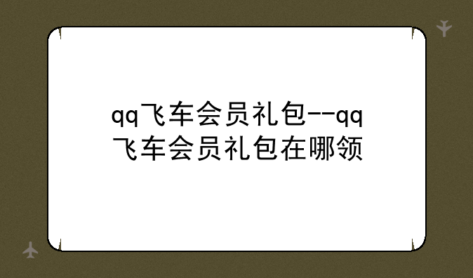 qq飞车会员礼包--qq飞车会员礼包在哪领