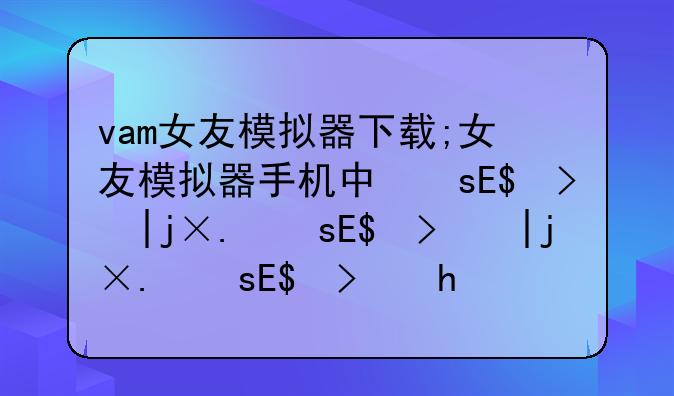 vam女友模拟器下载;女友模拟器手机中文版下载安卓