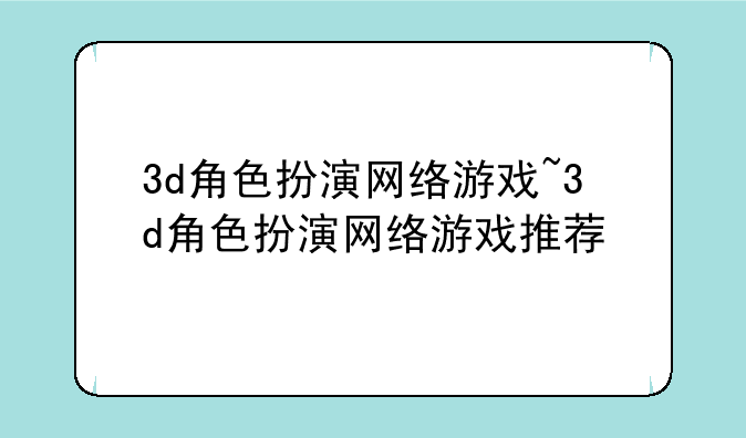 3d角色扮演网络游戏~3d角色扮演网络游戏推荐