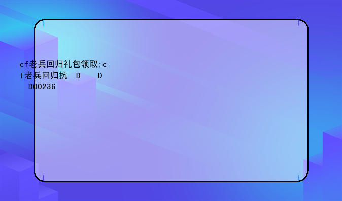 cf老兵回归礼包领取;cf老兵回归抽奖202012月