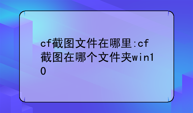 cf截图文件在哪里:cf截图在哪个文件夹win10