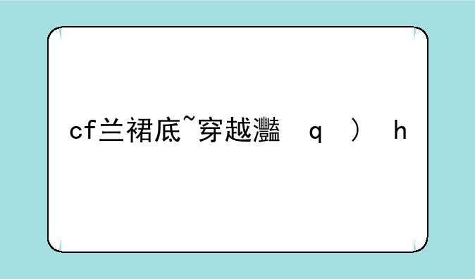 cf兰裙底~穿越火线裙子