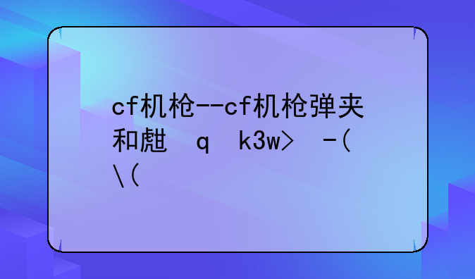 cf机枪--cf机枪弹夹和生化弹夹区别