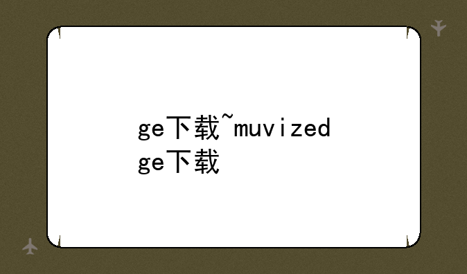 ge下载~muvizedge下载