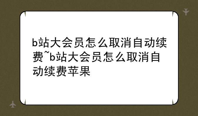 b站大会员怎么取消自动续费~b站大会员怎么取消自动续费苹果