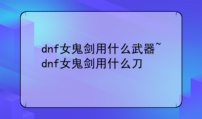 dnf女鬼剑用什么武器~dnf女鬼剑用什么刀