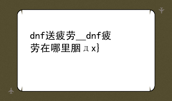 dnf送疲劳__dnf疲劳在哪里能领到