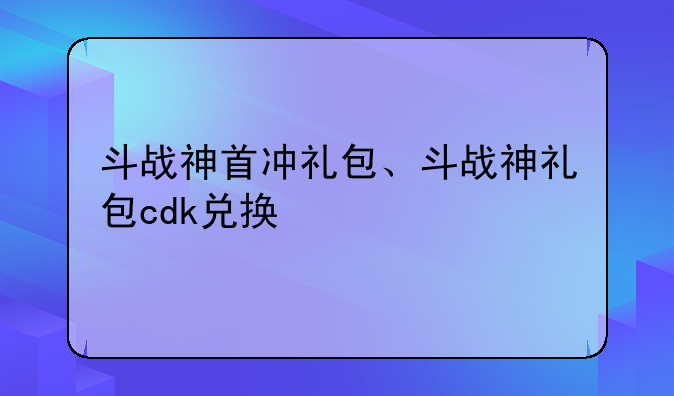 斗战神首冲礼包、斗战神礼包cdk兑换