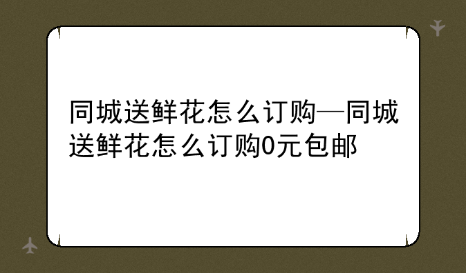 同城送鲜花怎么订购—同城送鲜花怎么订购0元包邮