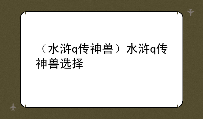 （水浒q传神兽）水浒q传神兽选择