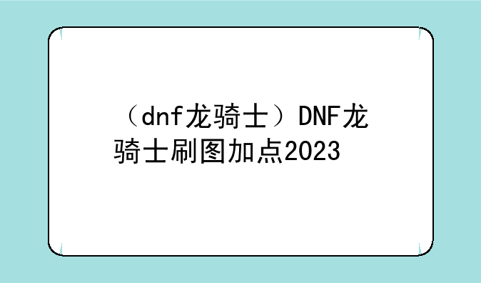 （dnf龙骑士）DNF龙骑士刷图加点2023
