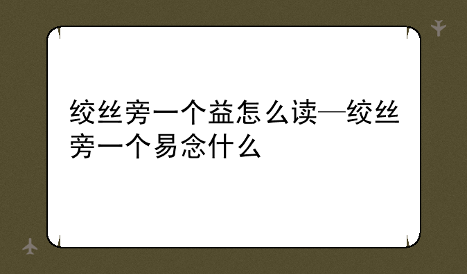 绞丝旁一个益怎么读—绞丝旁一个易念什么