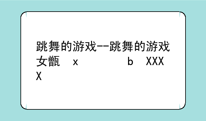 跳舞的游戏--跳舞的游戏女生爱玩的