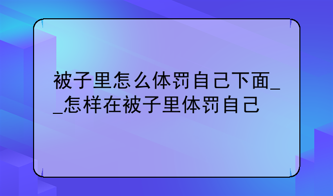 被子里怎么体罚自己下面__怎样在被子里体罚自己