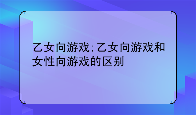 乙女向游戏;乙女向游戏和女性向游戏的区别