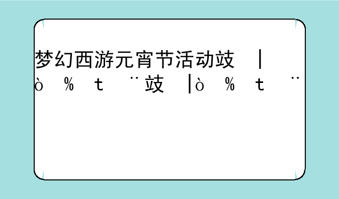 梦幻西游元宵节活动攻略--梦幻西游元宵节活动攻略最新