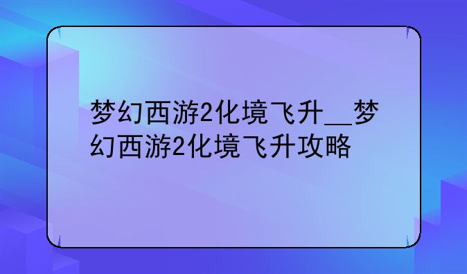 梦幻西游2化境飞升__梦幻西游2化境飞升攻略