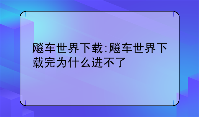 飚车世界下载:飚车世界下载完为什么进不了