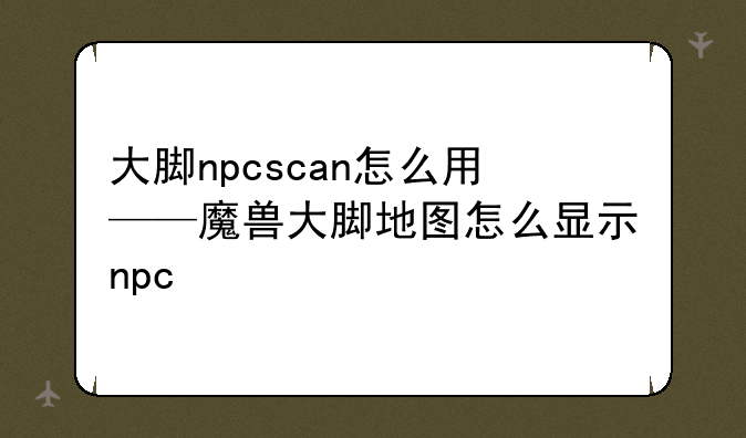 大脚npcscan怎么用——魔兽大脚地图怎么显示npc