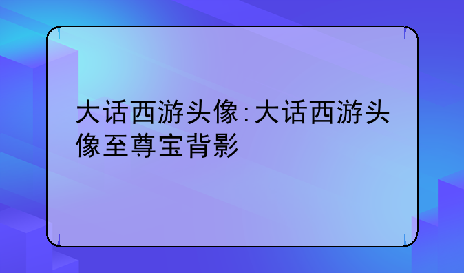 大话西游头像:大话西游头像至尊宝背影