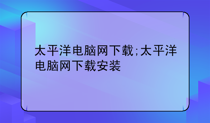太平洋电脑网下载;太平洋电脑网下载安装