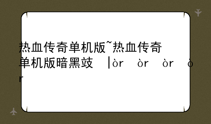 热血传奇单机版~热血传奇单机版暗黑攻略