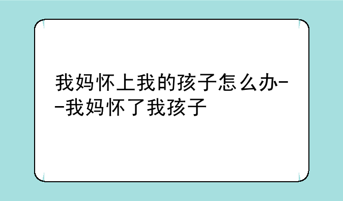 我妈怀上我的孩子怎么办--我妈怀了我孩子