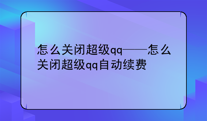 怎么关闭超级qq——怎么关闭超级qq自动续费