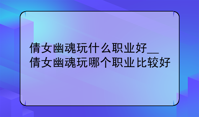倩女幽魂玩什么职业好__倩女幽魂玩哪个职业比较好