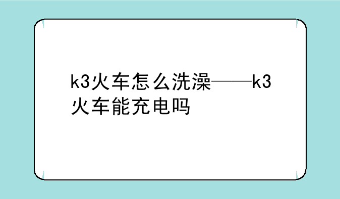 k3火车怎么洗澡——k3火车能充电吗