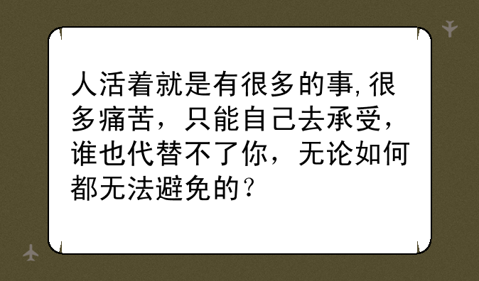 人活着就是有很多的事,很多痛苦，只能自己去承受，谁也代替不了你，无论如何都无法避免的？